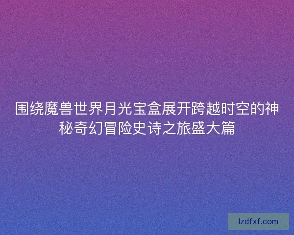围绕魔兽世界月光宝盒展开跨越时空的神秘奇幻冒险史诗之旅盛大篇