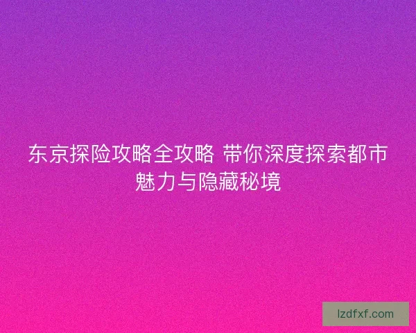 东京探险攻略全攻略 带你深度探索都市魅力与隐藏秘境