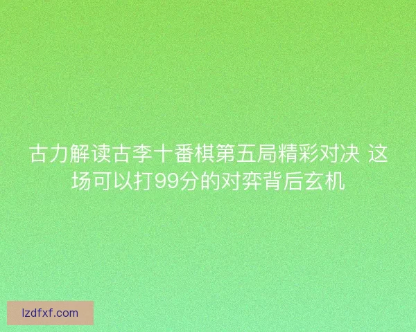 古力解读古李十番棋第五局精彩对决 这场可以打99分的对弈背后玄机