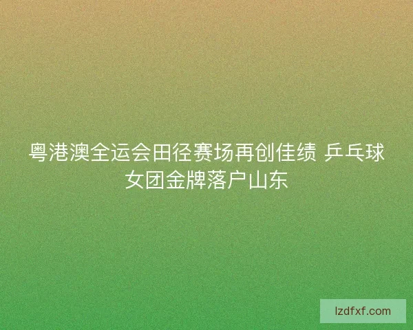 粤港澳全运会田径赛场再创佳绩 乒乓球女团金牌落户山东