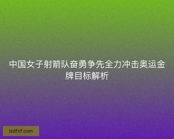 中国女子射箭队奋勇争先全力冲击奥运金牌目标解析
