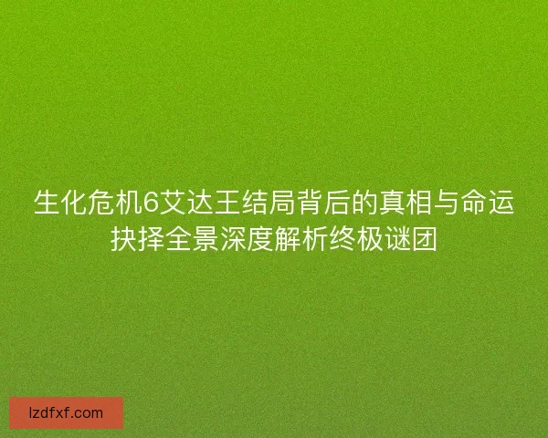 生化危机6艾达王结局背后的真相与命运抉择全景深度解析终极谜团