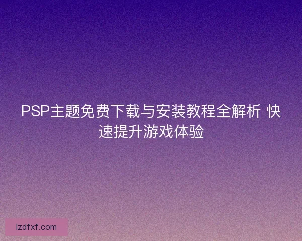 PSP主题免费下载与安装教程全解析 快速提升游戏体验