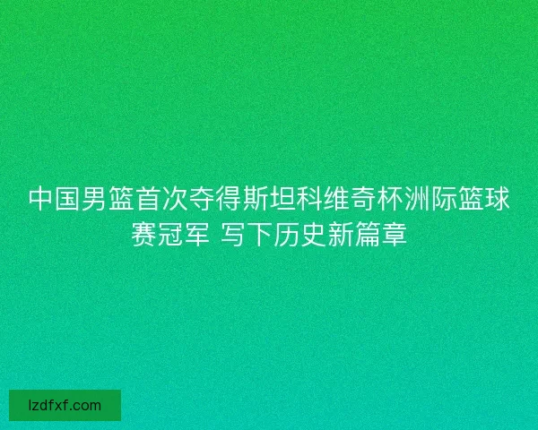 中国男篮首次夺得斯坦科维奇杯洲际篮球赛冠军 写下历史新篇章