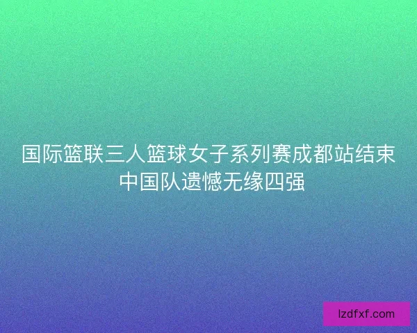 国际篮联三人篮球女子系列赛成都站结束 中国队遗憾无缘四强